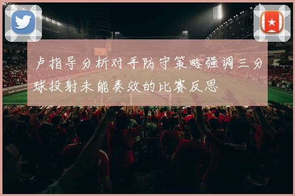 卢指导分析对手防守策略强调三分球投射未能奏效的比赛反思