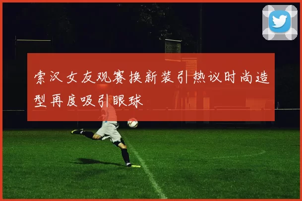索汉女友观赛换新装引热议时尚造型再度吸引眼球