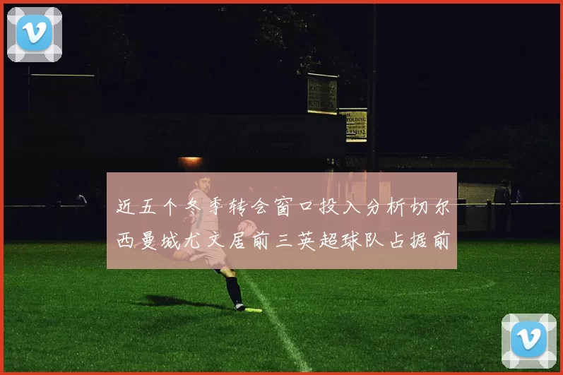 近五个冬季转会窗口投入分析切尔西曼城尤文居前三英超球队占据前十五名中的七席