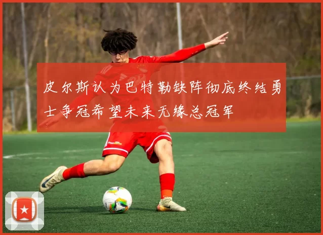 皮尔斯认为巴特勒缺阵彻底终结勇士争冠希望未来无缘总冠军