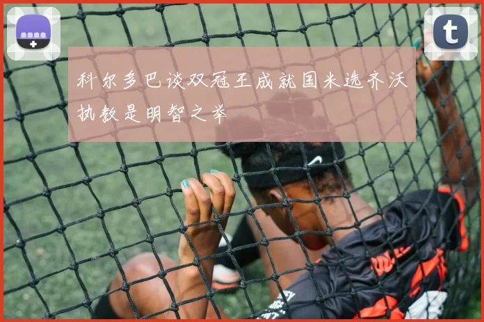 科尔多巴谈双冠王成就国米选齐沃执教是明智之举