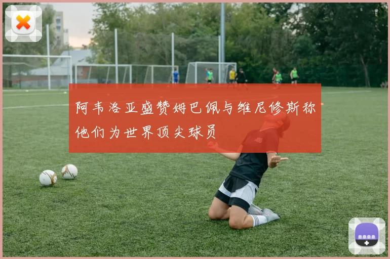阿韦洛亚盛赞姆巴佩与维尼修斯称他们为世界顶尖球员